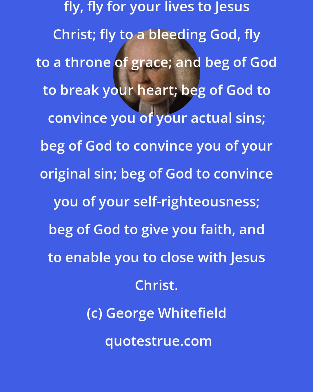 George Whitefield: Come away, my dear brethren, fly, fly, fly for your lives to Jesus Christ; fly to a bleeding God, fly to a throne of grace; and beg of God to break your heart; beg of God to convince you of your actual sins; beg of God to convince you of your original sin; beg of God to convince you of your self-righteousness; beg of God to give you faith, and to enable you to close with Jesus Christ.