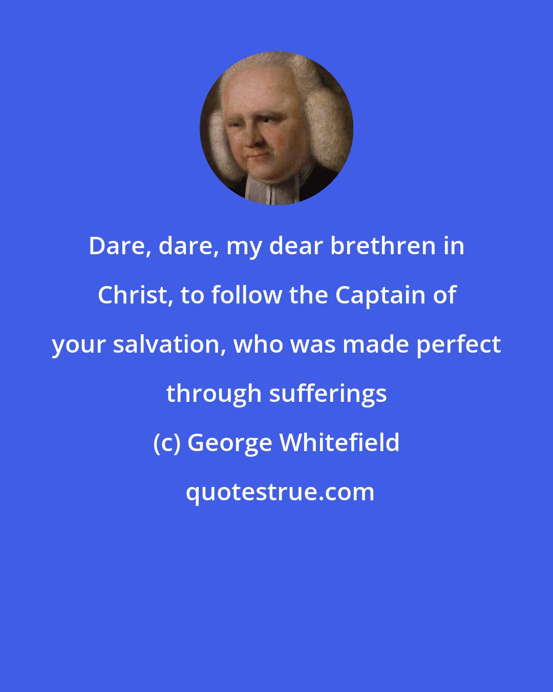 George Whitefield: Dare, dare, my dear brethren in Christ, to follow the Captain of your salvation, who was made perfect through sufferings