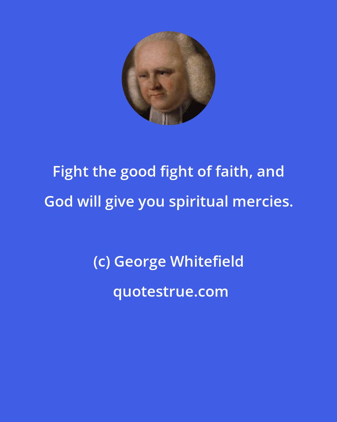 George Whitefield: Fight the good fight of faith, and God will give you spiritual mercies.