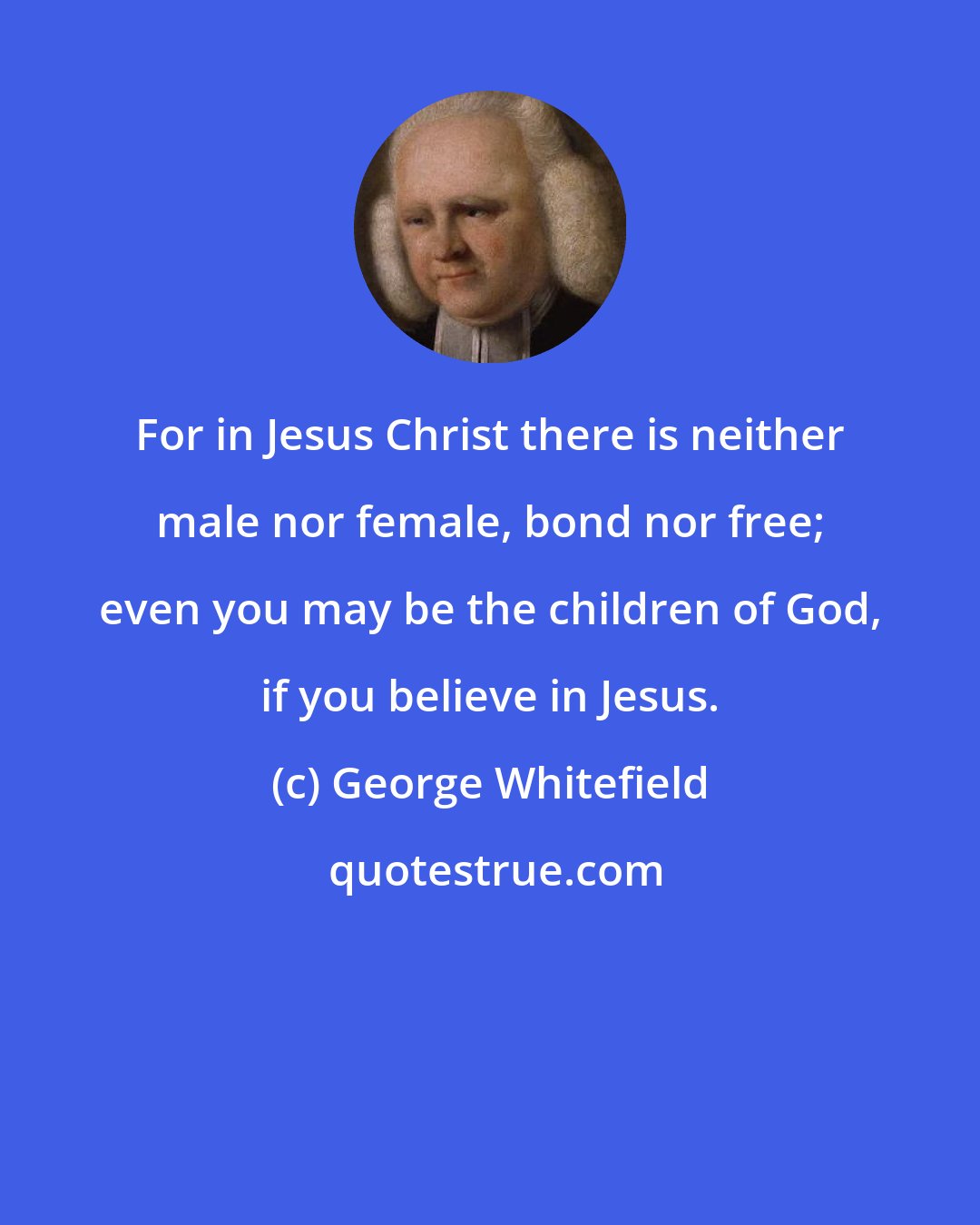 George Whitefield: For in Jesus Christ there is neither male nor female, bond nor free; even you may be the children of God, if you believe in Jesus.