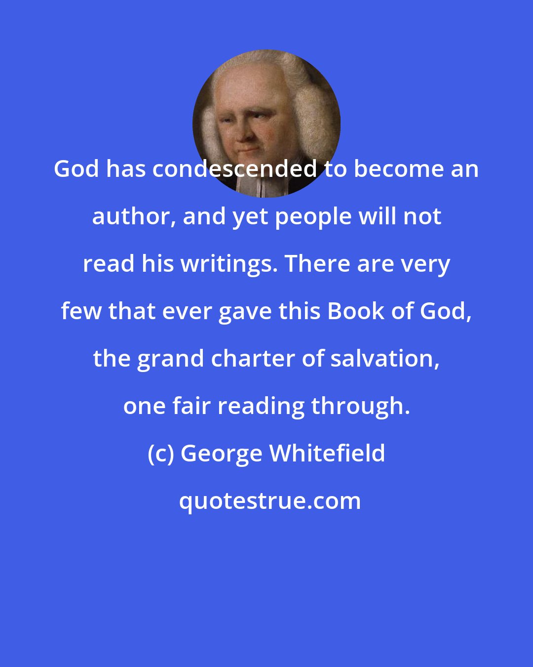 George Whitefield: God has condescended to become an author, and yet people will not read his writings. There are very few that ever gave this Book of God, the grand charter of salvation, one fair reading through.