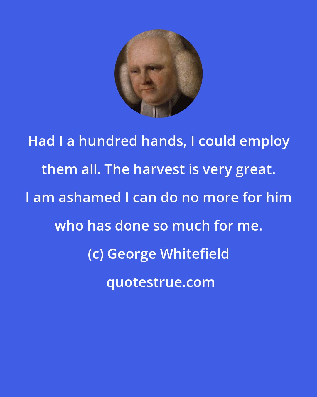 George Whitefield: Had I a hundred hands, I could employ them all. The harvest is very great. I am ashamed I can do no more for him who has done so much for me.