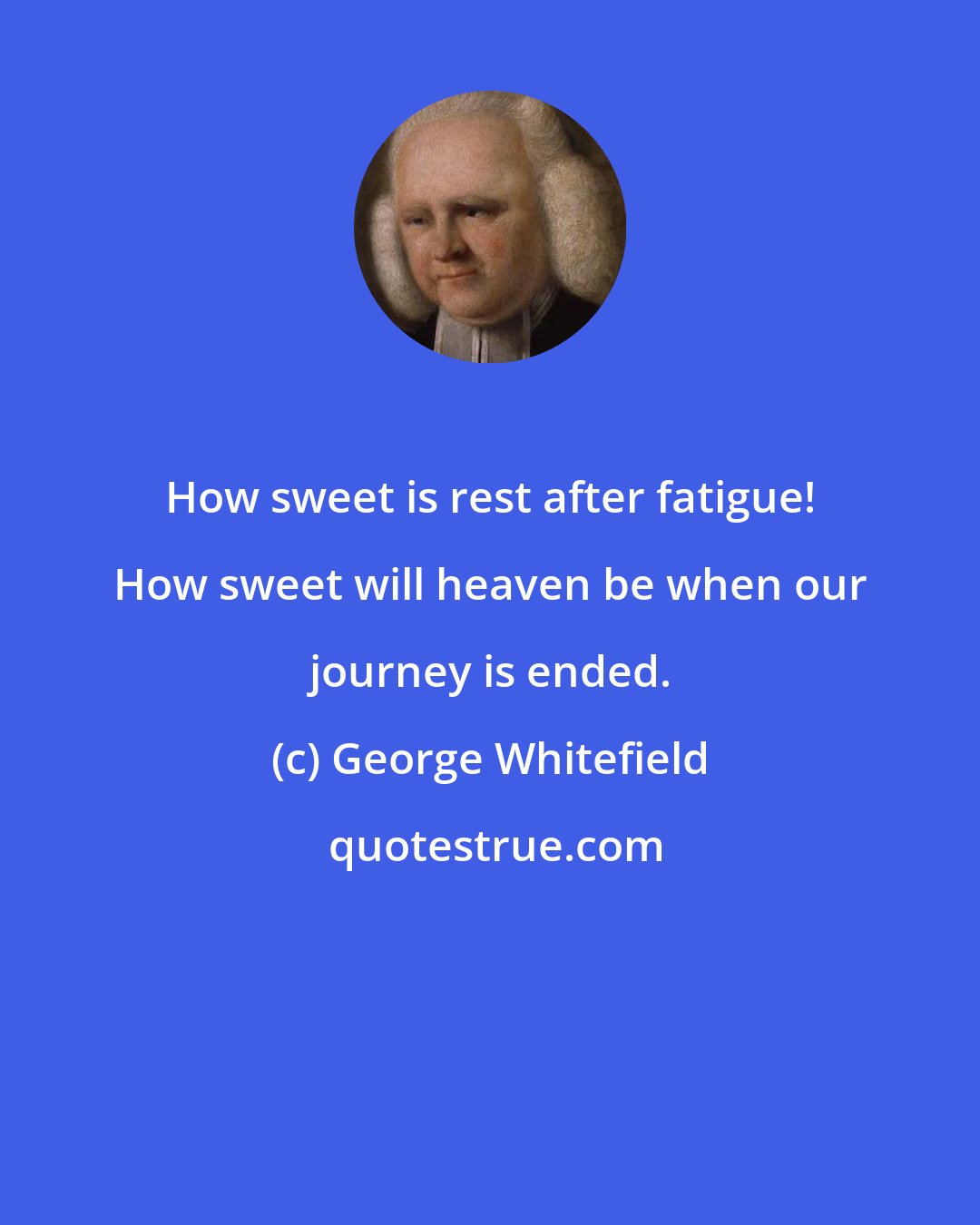 George Whitefield: How sweet is rest after fatigue! How sweet will heaven be when our journey is ended.