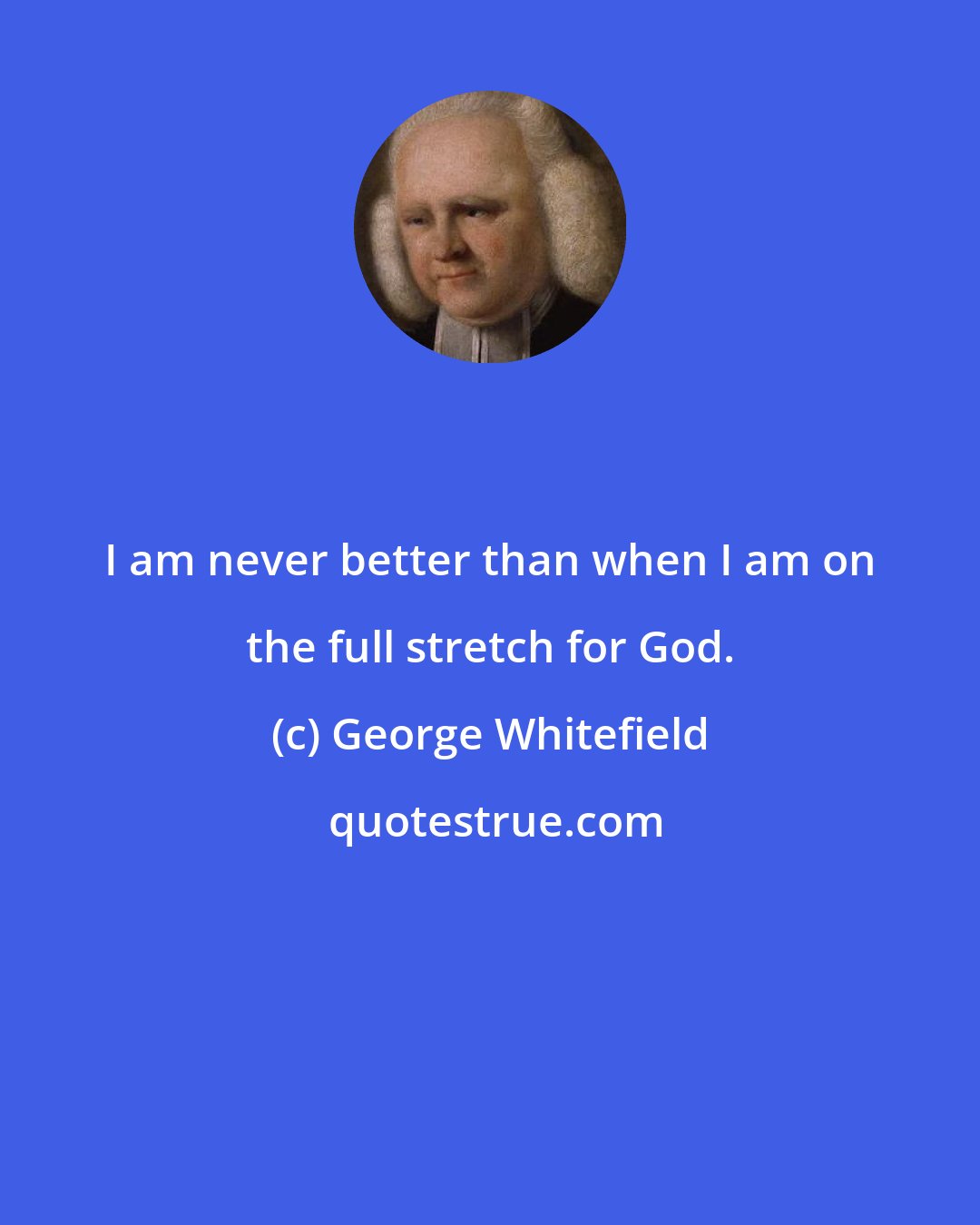 George Whitefield: I am never better than when I am on the full stretch for God.