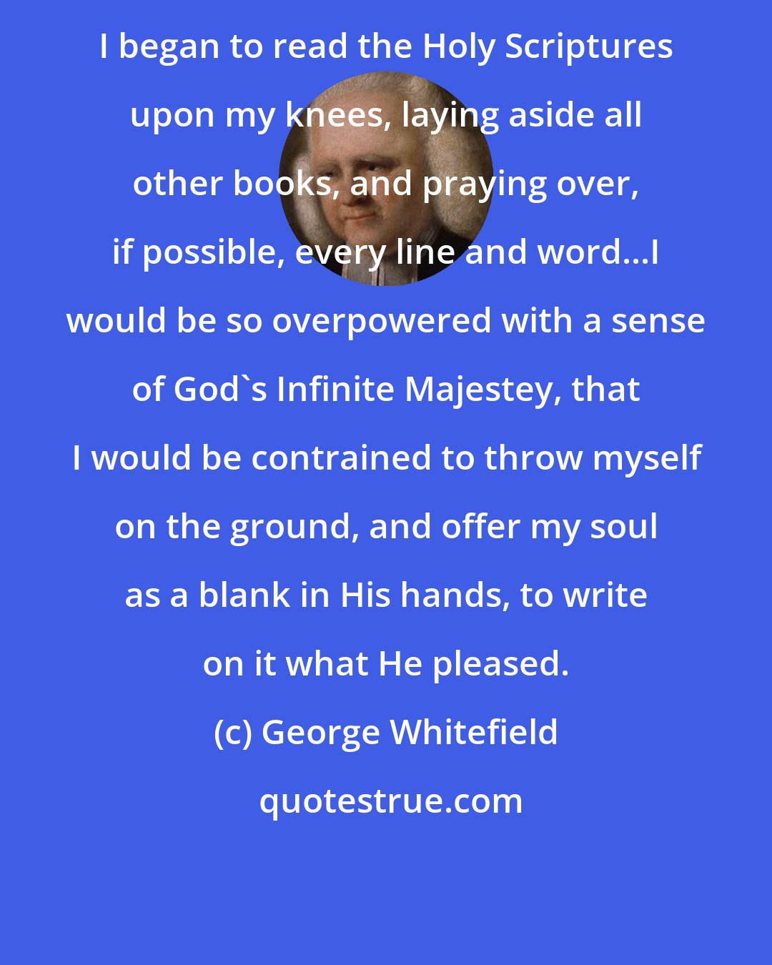 George Whitefield: I began to read the Holy Scriptures upon my knees, laying aside all other books, and praying over, if possible, every line and word...I would be so overpowered with a sense of God's Infinite Majestey, that I would be contrained to throw myself on the ground, and offer my soul as a blank in His hands, to write on it what He pleased.