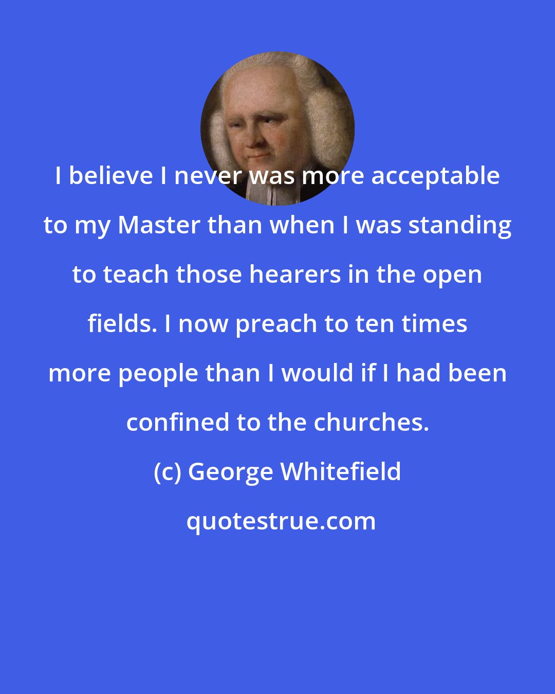 George Whitefield: I believe I never was more acceptable to my Master than when I was standing to teach those hearers in the open fields. I now preach to ten times more people than I would if I had been confined to the churches.