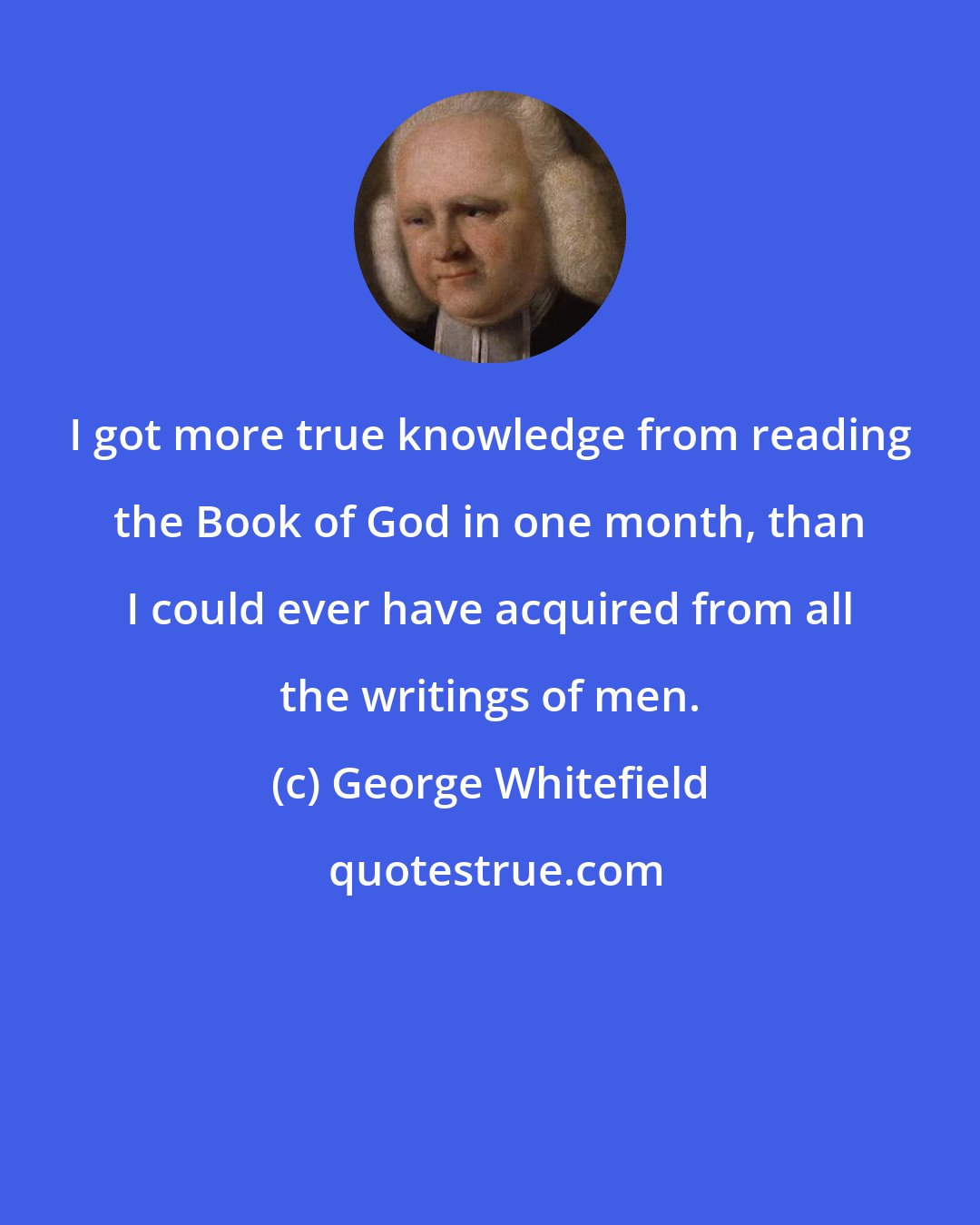 George Whitefield: I got more true knowledge from reading the Book of God in one month, than I could ever have acquired from all the writings of men.