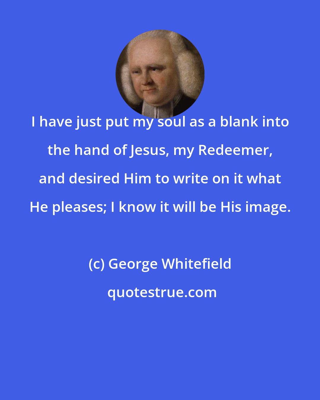 George Whitefield: I have just put my soul as a blank into the hand of Jesus, my Redeemer, and desired Him to write on it what He pleases; I know it will be His image.