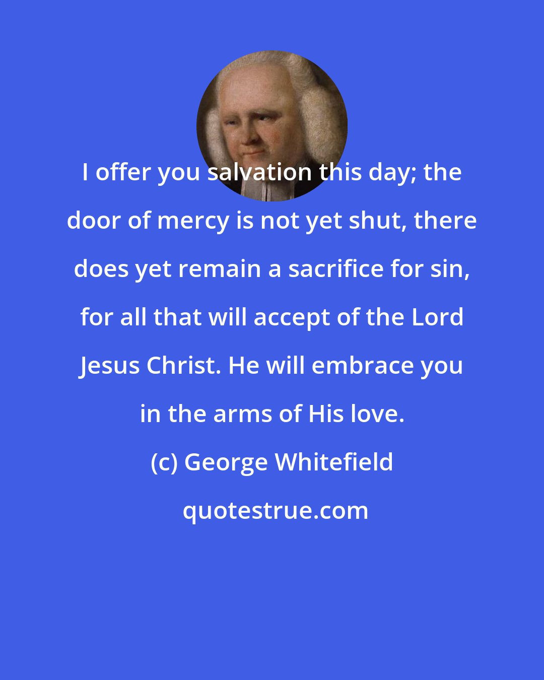 George Whitefield: I offer you salvation this day; the door of mercy is not yet shut, there does yet remain a sacrifice for sin, for all that will accept of the Lord Jesus Christ. He will embrace you in the arms of His love.