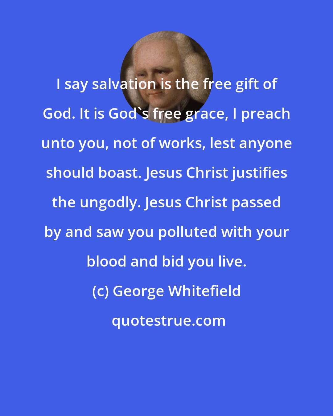 George Whitefield: I say salvation is the free gift of God. It is God's free grace, I preach unto you, not of works, lest anyone should boast. Jesus Christ justifies the ungodly. Jesus Christ passed by and saw you polluted with your blood and bid you live.