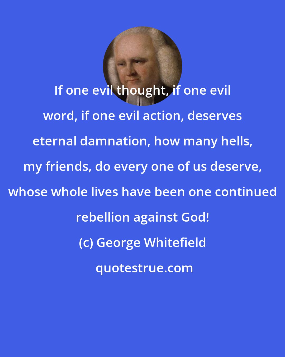 George Whitefield: If one evil thought, if one evil word, if one evil action, deserves eternal damnation, how many hells, my friends, do every one of us deserve, whose whole lives have been one continued rebellion against God!