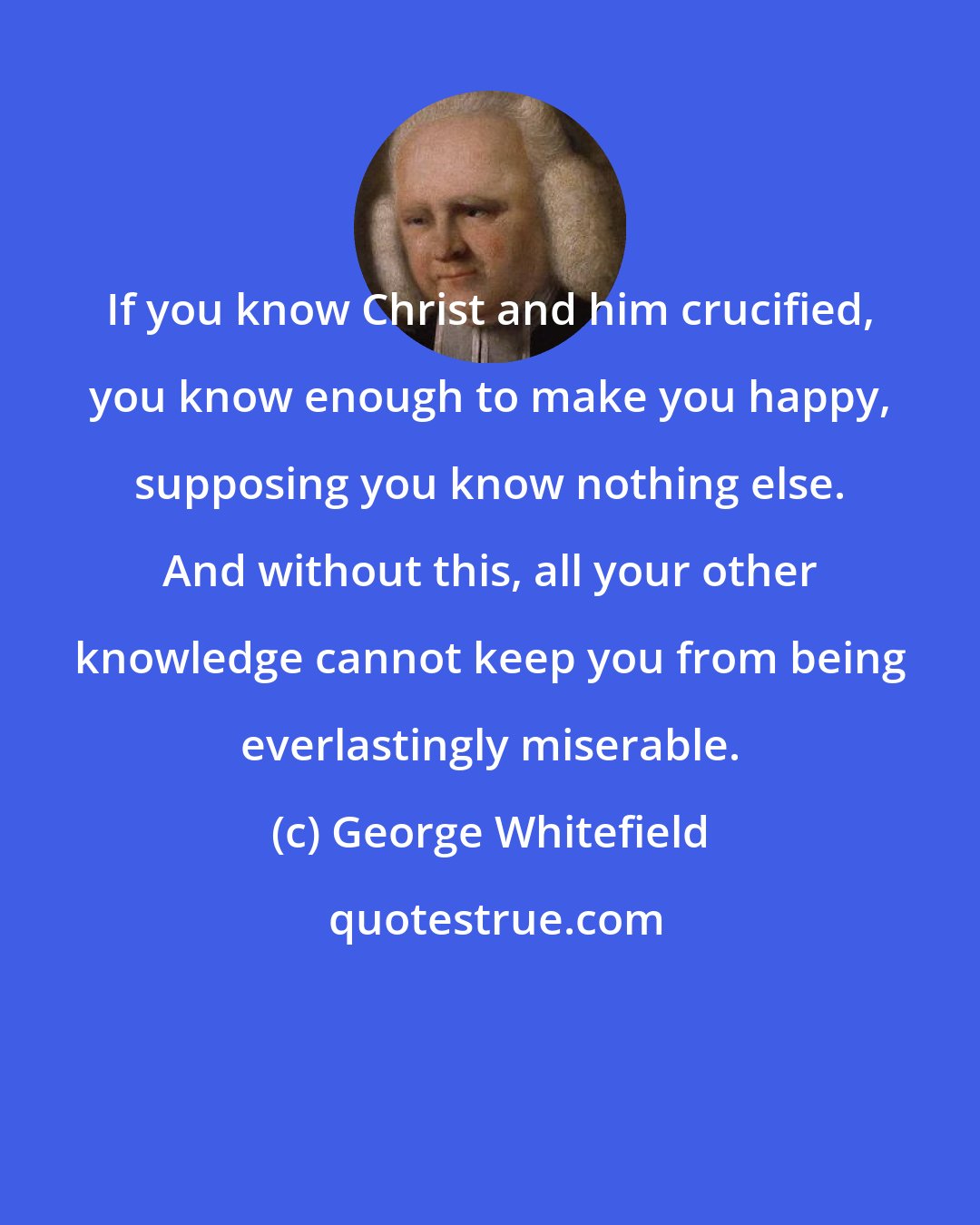 George Whitefield: If you know Christ and him crucified, you know enough to make you happy, supposing you know nothing else. And without this, all your other knowledge cannot keep you from being everlastingly miserable.