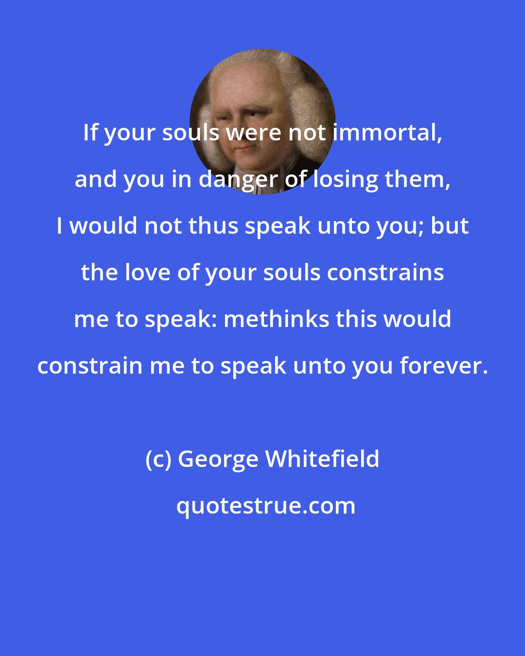 George Whitefield: If your souls were not immortal, and you in danger of losing them, I would not thus speak unto you; but the love of your souls constrains me to speak: methinks this would constrain me to speak unto you forever.