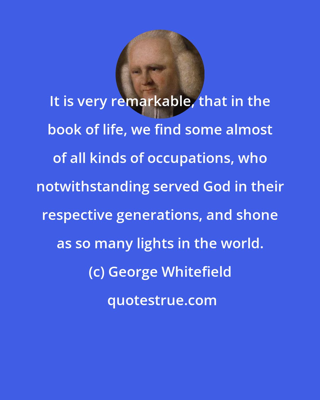 George Whitefield: It is very remarkable, that in the book of life, we find some almost of all kinds of occupations, who notwithstanding served God in their respective generations, and shone as so many lights in the world.