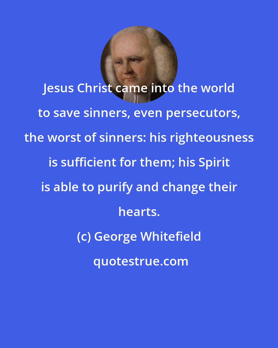 George Whitefield: Jesus Christ came into the world to save sinners, even persecutors, the worst of sinners: his righteousness is sufficient for them; his Spirit is able to purify and change their hearts.