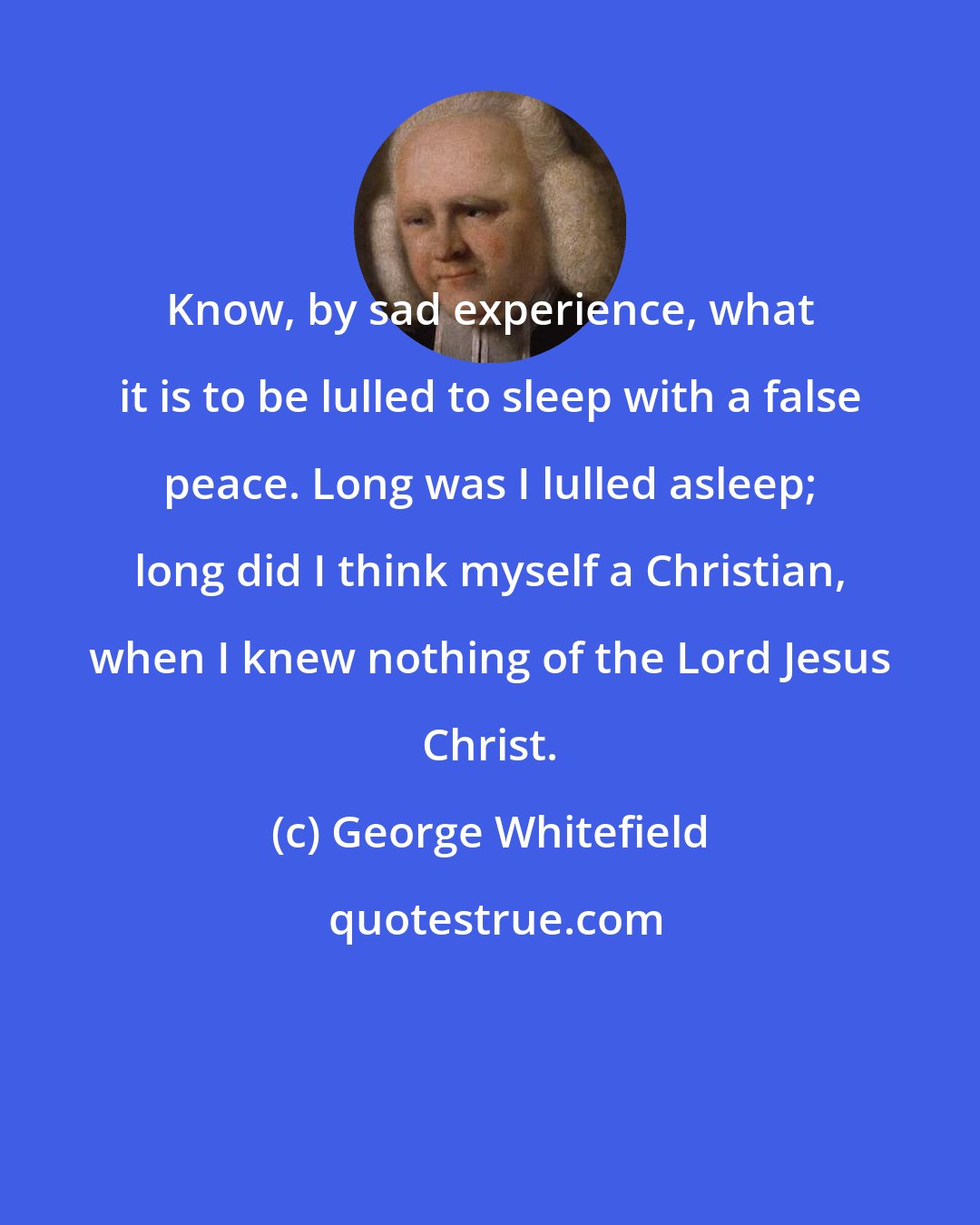 George Whitefield: Know, by sad experience, what it is to be lulled to sleep with a false peace. Long was I lulled asleep; long did I think myself a Christian, when I knew nothing of the Lord Jesus Christ.