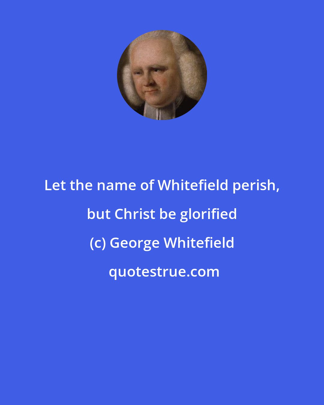 George Whitefield: Let the name of Whitefield perish, but Christ be glorified