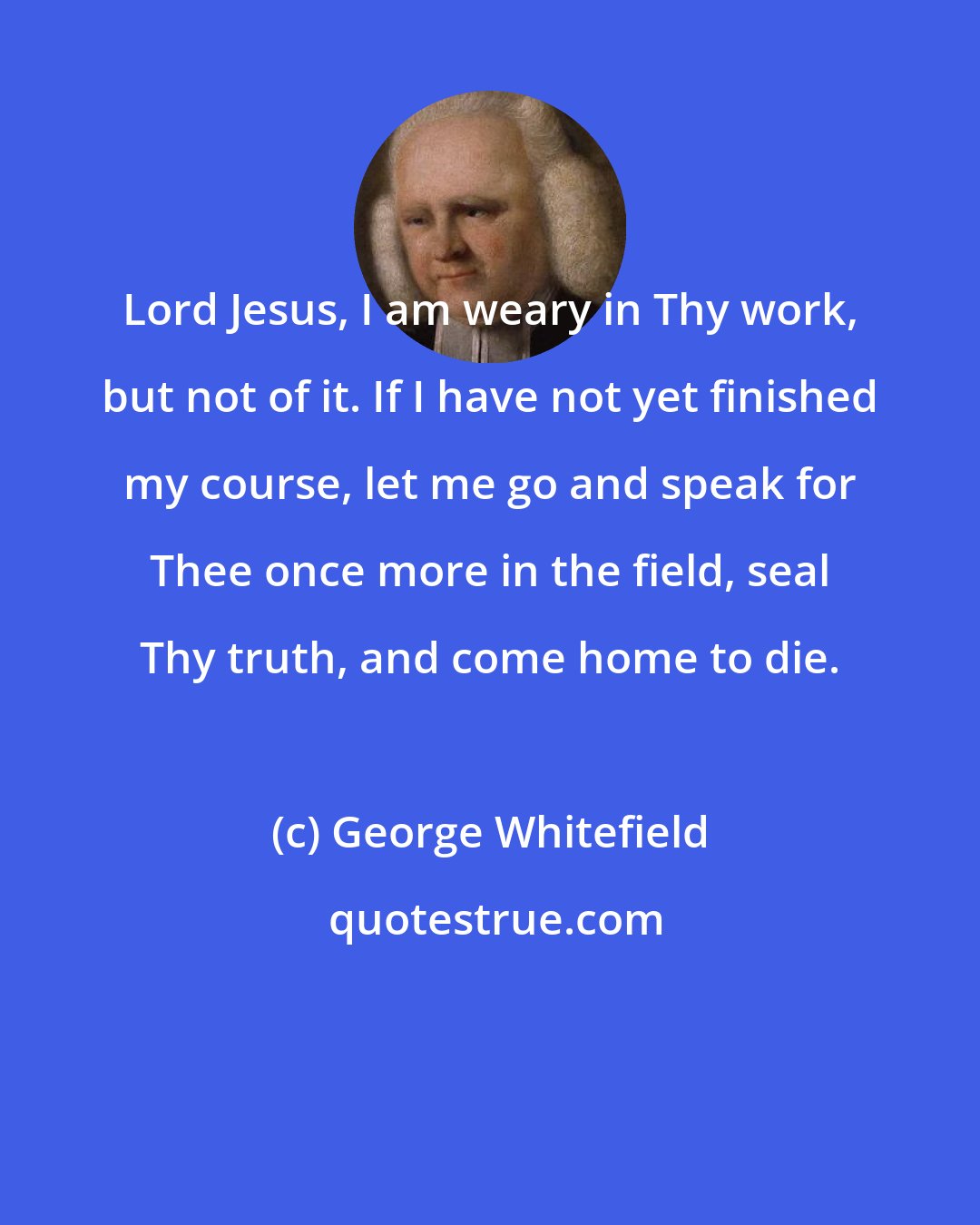 George Whitefield: Lord Jesus, I am weary in Thy work, but not of it. If I have not yet finished my course, let me go and speak for Thee once more in the field, seal Thy truth, and come home to die.