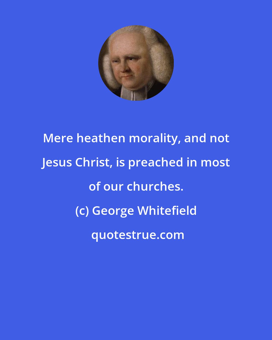 George Whitefield: Mere heathen morality, and not Jesus Christ, is preached in most of our churches.