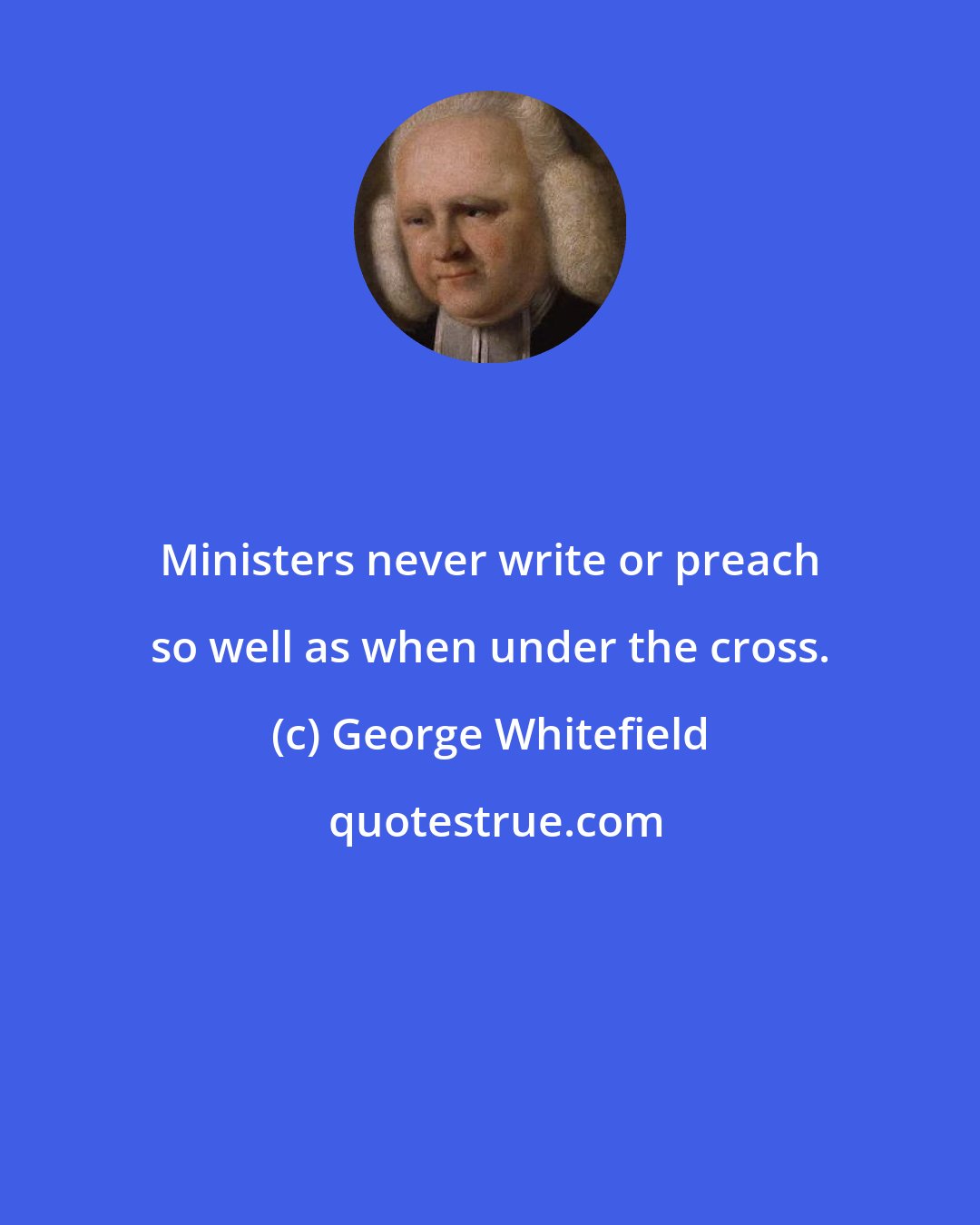 George Whitefield: Ministers never write or preach so well as when under the cross.