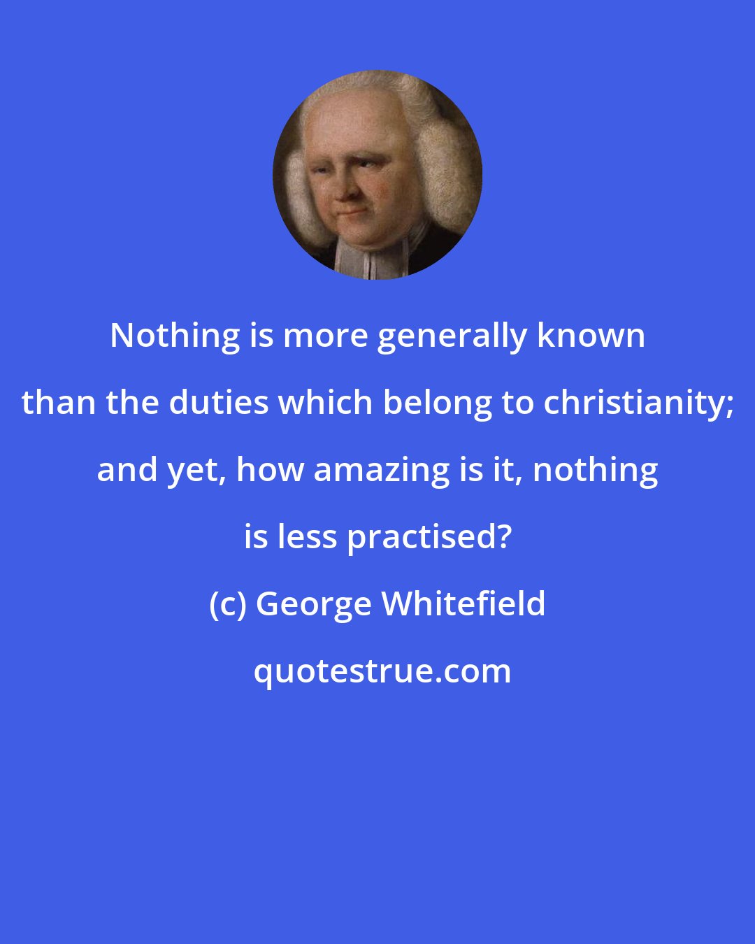 George Whitefield: Nothing is more generally known than the duties which belong to christianity; and yet, how amazing is it, nothing is less practised?