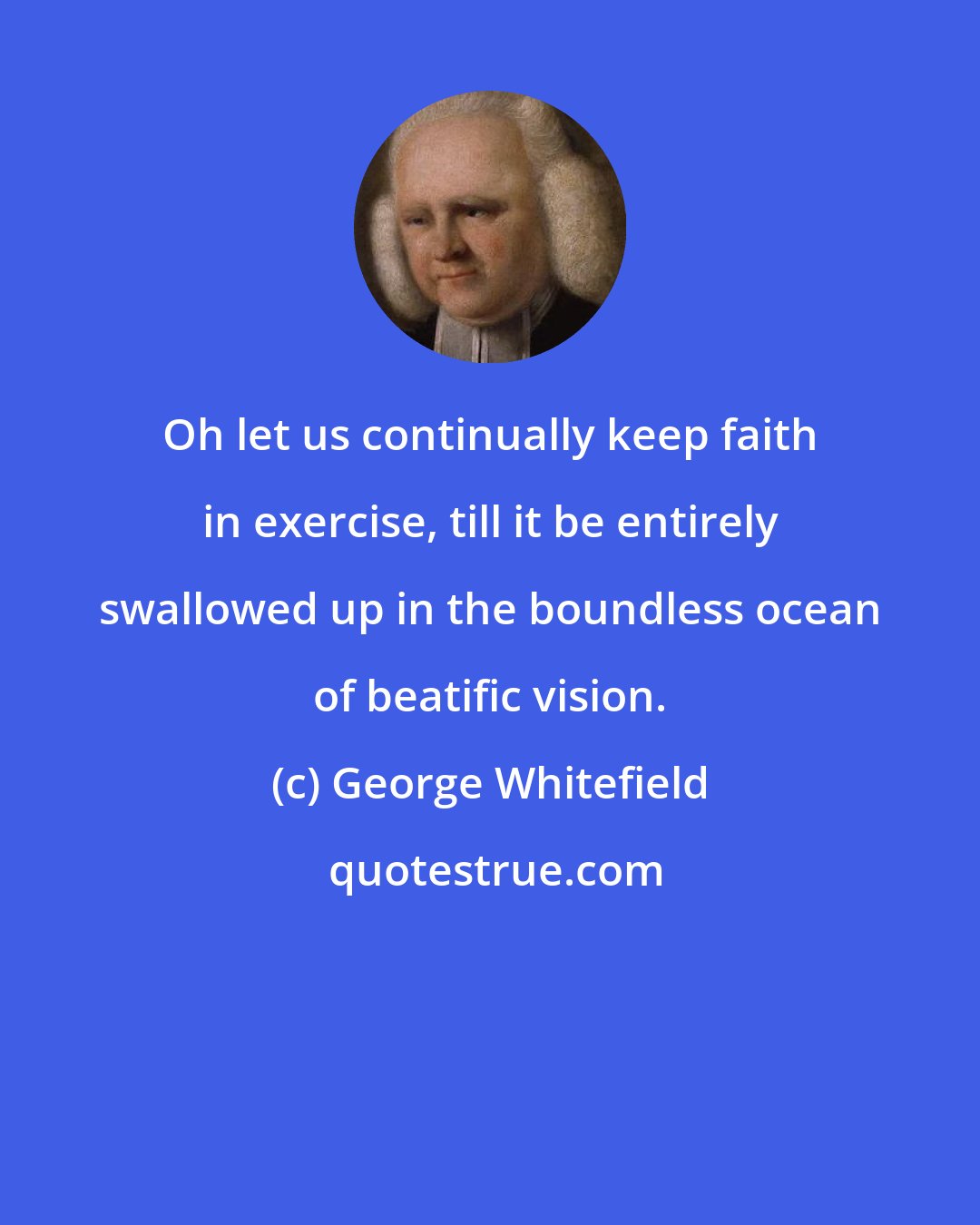 George Whitefield: Oh let us continually keep faith in exercise, till it be entirely swallowed up in the boundless ocean of beatific vision.