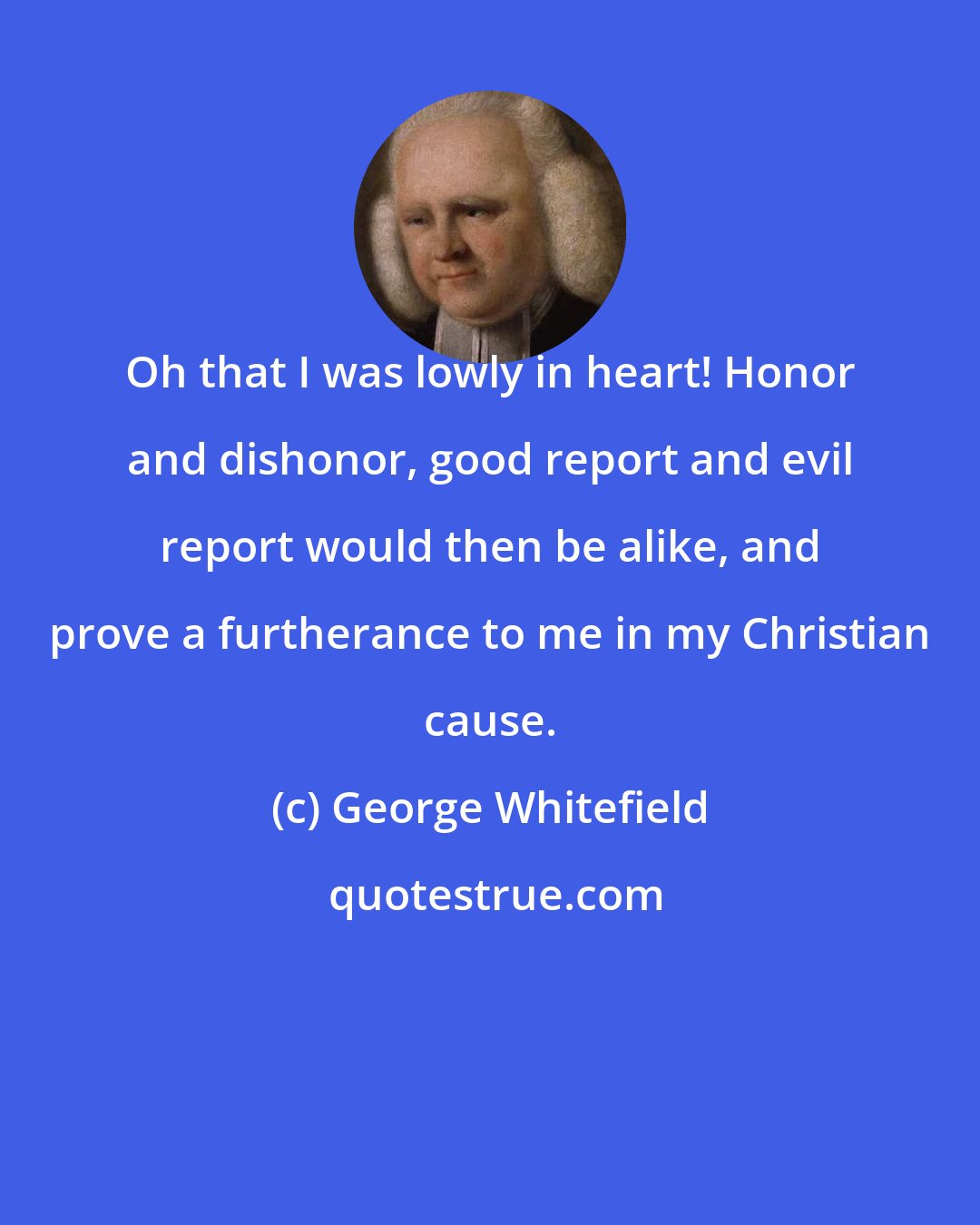 George Whitefield: Oh that I was lowly in heart! Honor and dishonor, good report and evil report would then be alike, and prove a furtherance to me in my Christian cause.