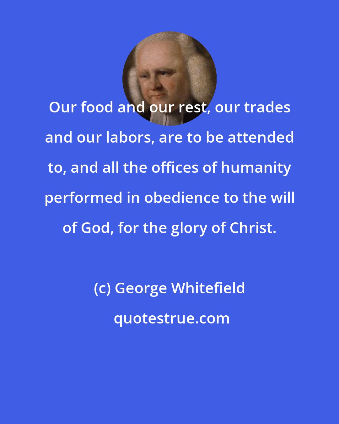 George Whitefield: Our food and our rest, our trades and our labors, are to be attended to, and all the offices of humanity performed in obedience to the will of God, for the glory of Christ.