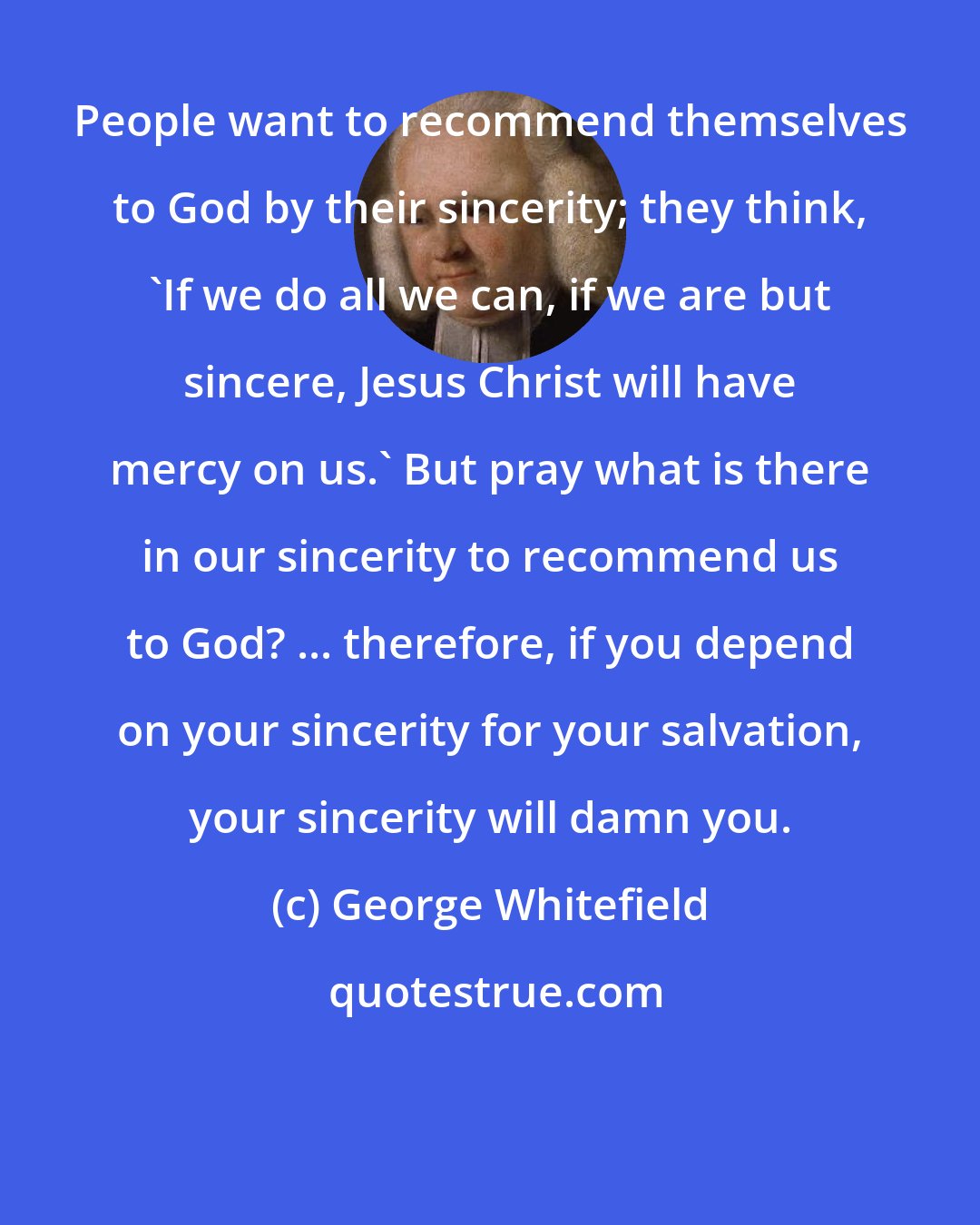 George Whitefield: People want to recommend themselves to God by their sincerity; they think, 'If we do all we can, if we are but sincere, Jesus Christ will have mercy on us.' But pray what is there in our sincerity to recommend us to God? ... therefore, if you depend on your sincerity for your salvation, your sincerity will damn you.