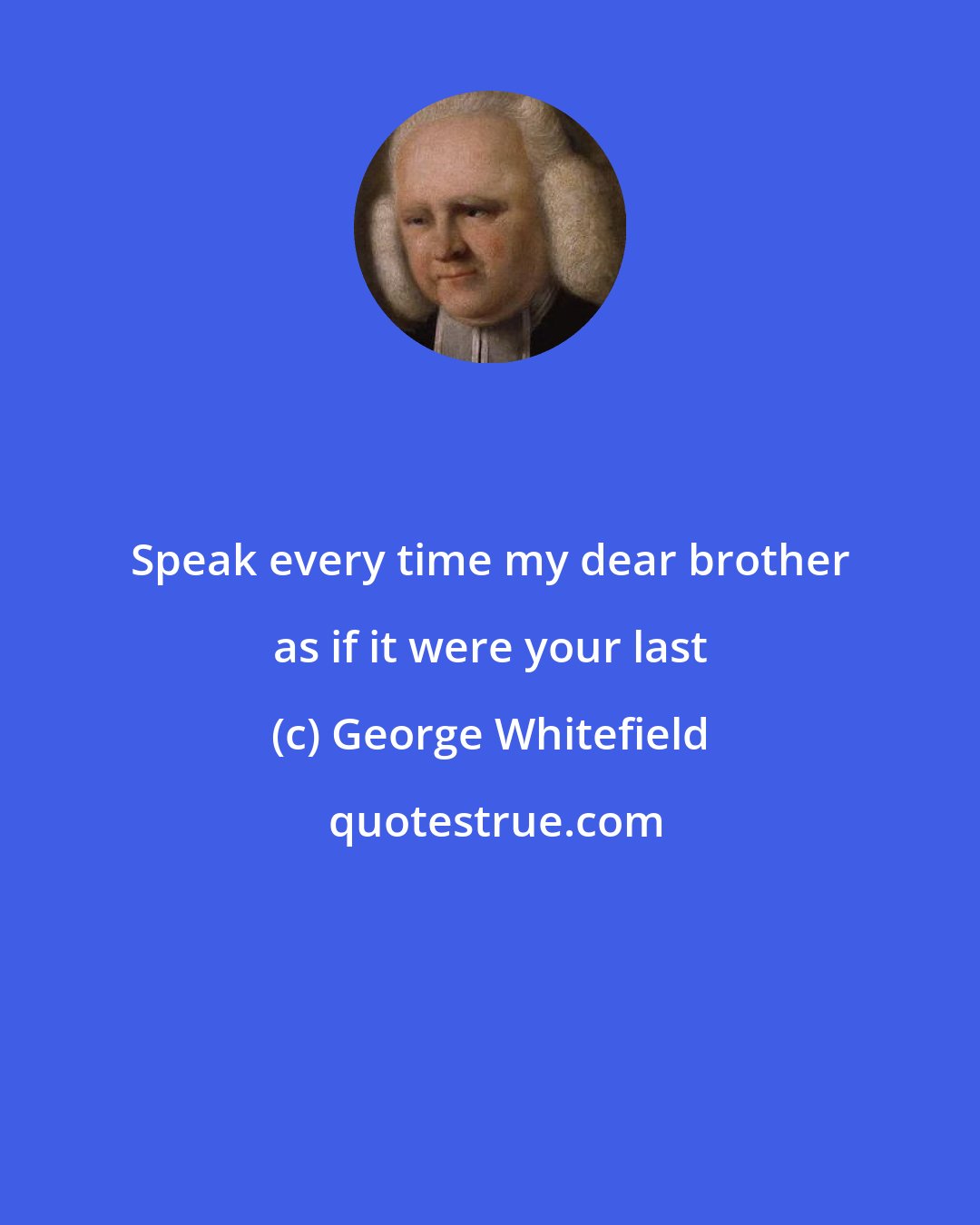 George Whitefield: Speak every time my dear brother as if it were your last