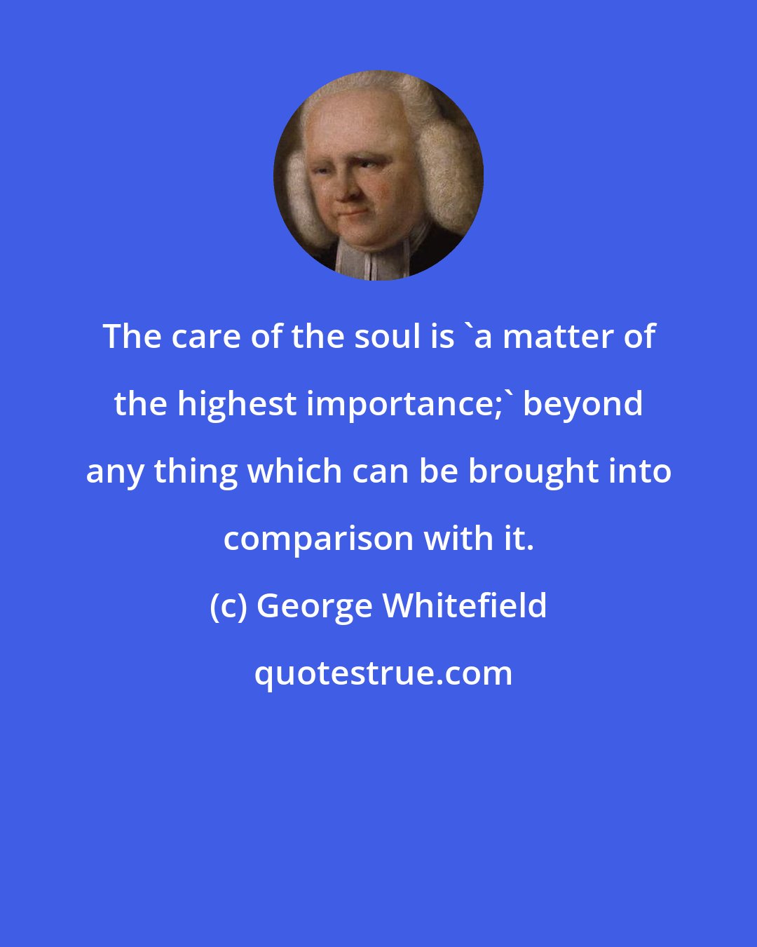 George Whitefield: The care of the soul is 'a matter of the highest importance;' beyond any thing which can be brought into comparison with it.