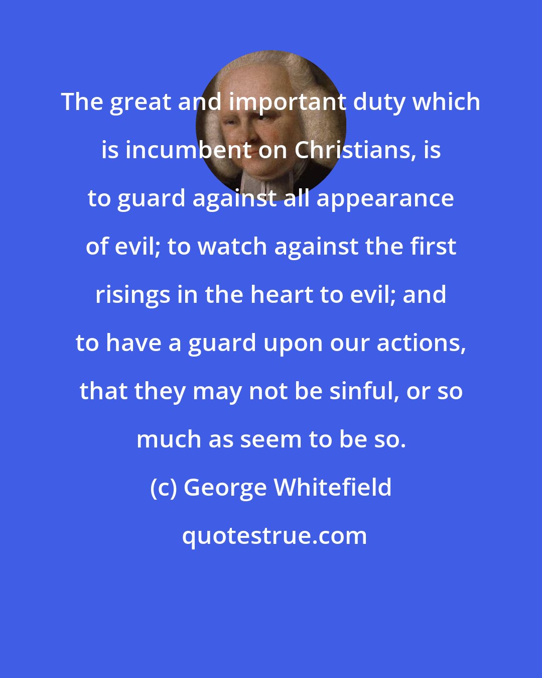 George Whitefield: The great and important duty which is incumbent on Christians, is to guard against all appearance of evil; to watch against the first risings in the heart to evil; and to have a guard upon our actions, that they may not be sinful, or so much as seem to be so.