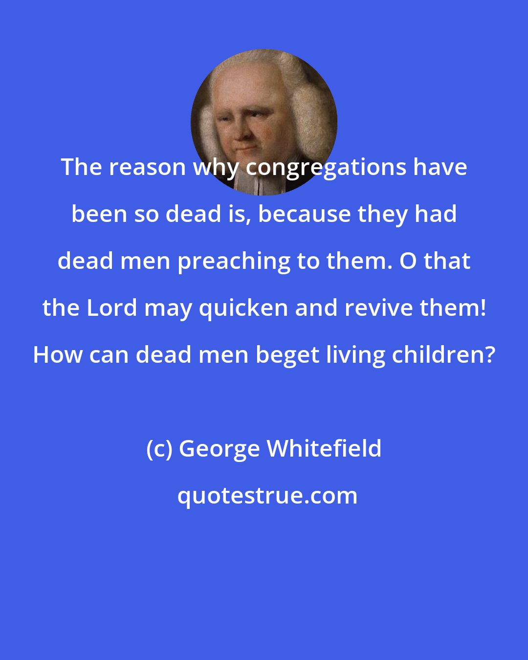 George Whitefield: The reason why congregations have been so dead is, because they had dead men preaching to them. O that the Lord may quicken and revive them! How can dead men beget living children?