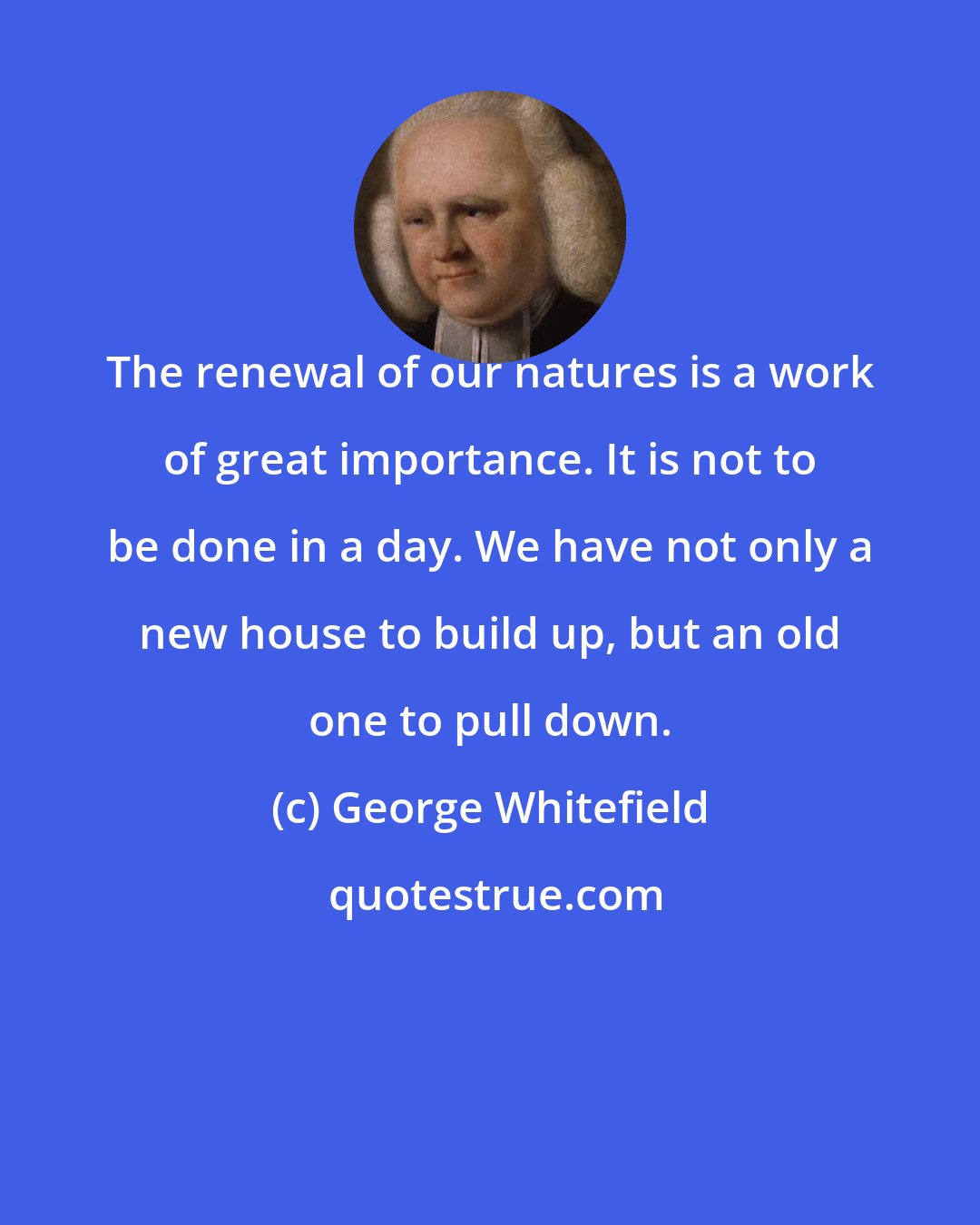 George Whitefield: The renewal of our natures is a work of great importance. It is not to be done in a day. We have not only a new house to build up, but an old one to pull down.