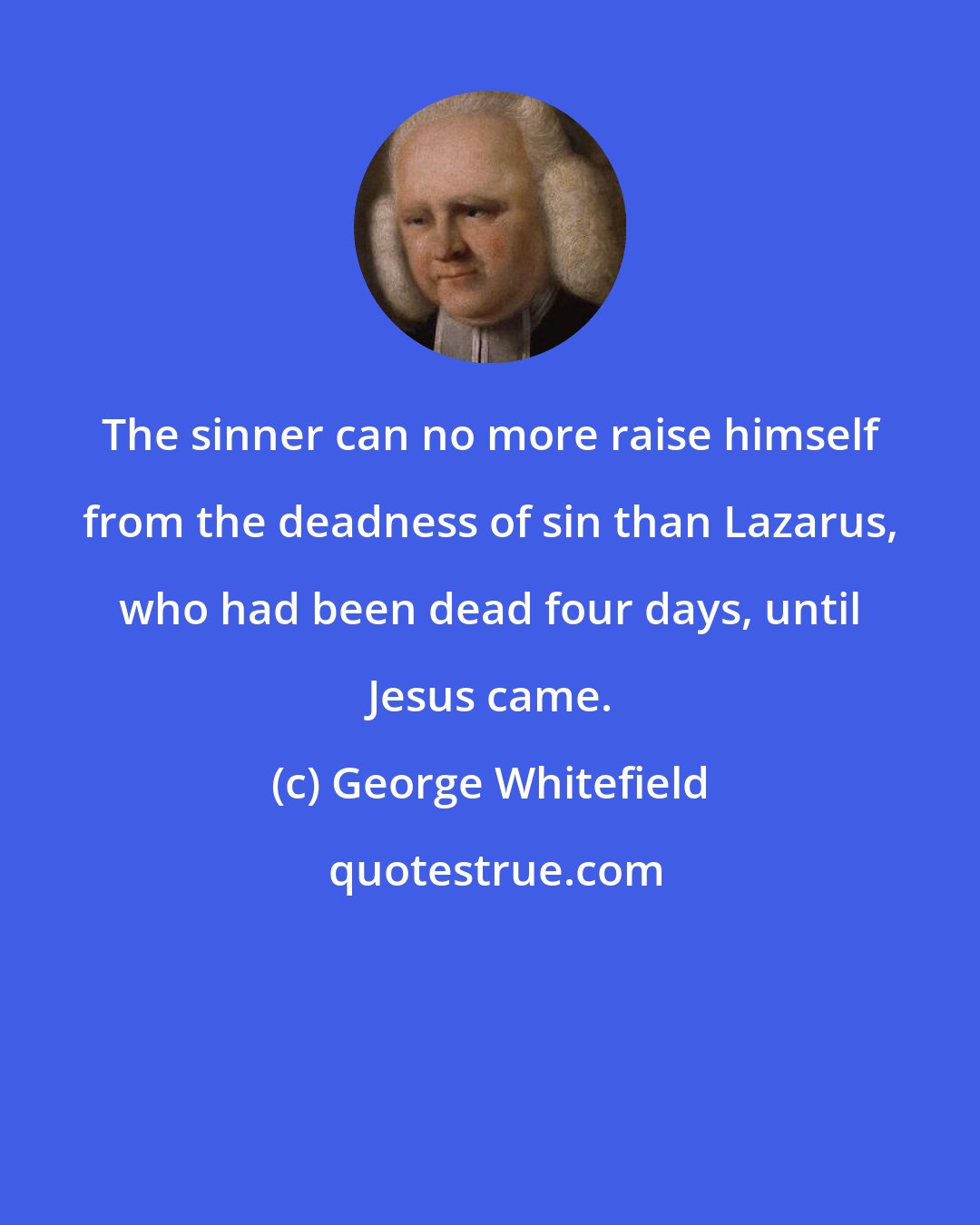 George Whitefield: The sinner can no more raise himself from the deadness of sin than Lazarus, who had been dead four days, until Jesus came.