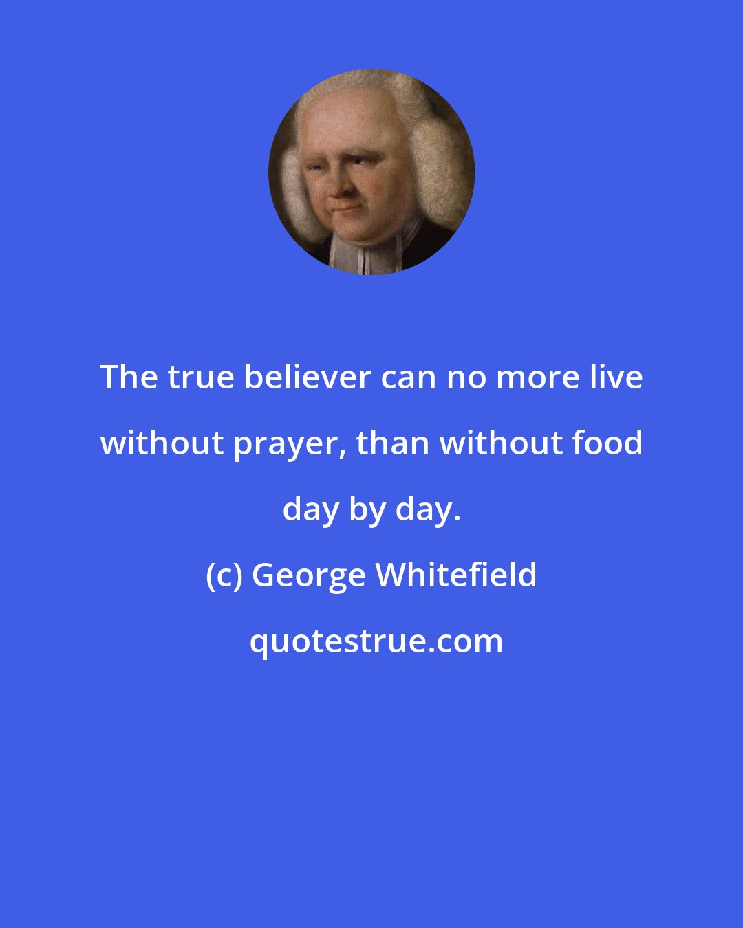 George Whitefield: The true believer can no more live without prayer, than without food day by day.