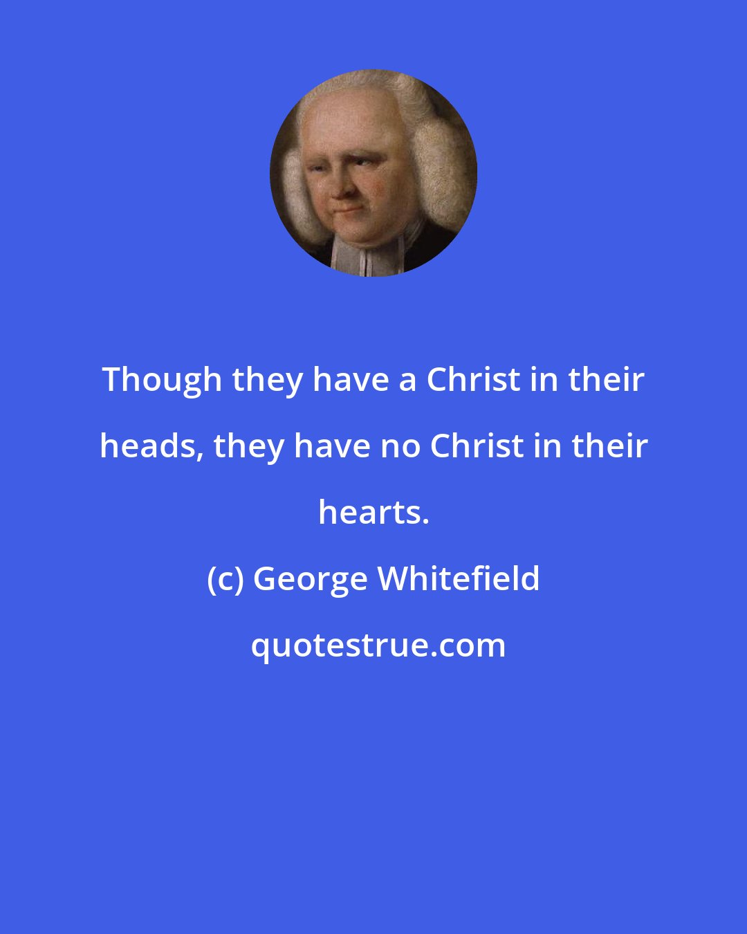 George Whitefield: Though they have a Christ in their heads, they have no Christ in their hearts.