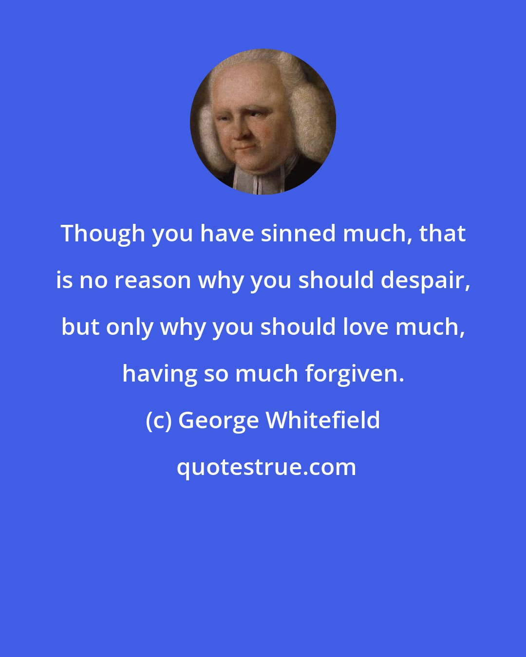 George Whitefield: Though you have sinned much, that is no reason why you should despair, but only why you should love much, having so much forgiven.