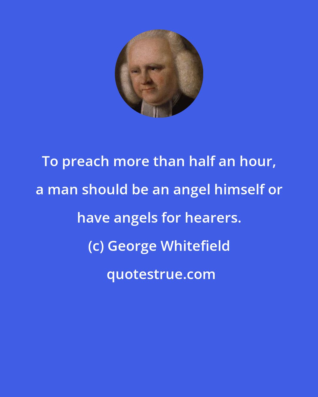 George Whitefield: To preach more than half an hour, a man should be an angel himself or have angels for hearers.