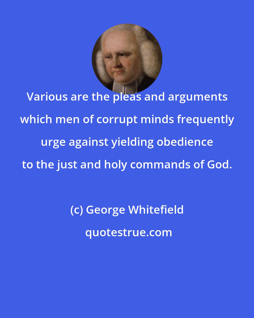 George Whitefield: Various are the pleas and arguments which men of corrupt minds frequently urge against yielding obedience to the just and holy commands of God.