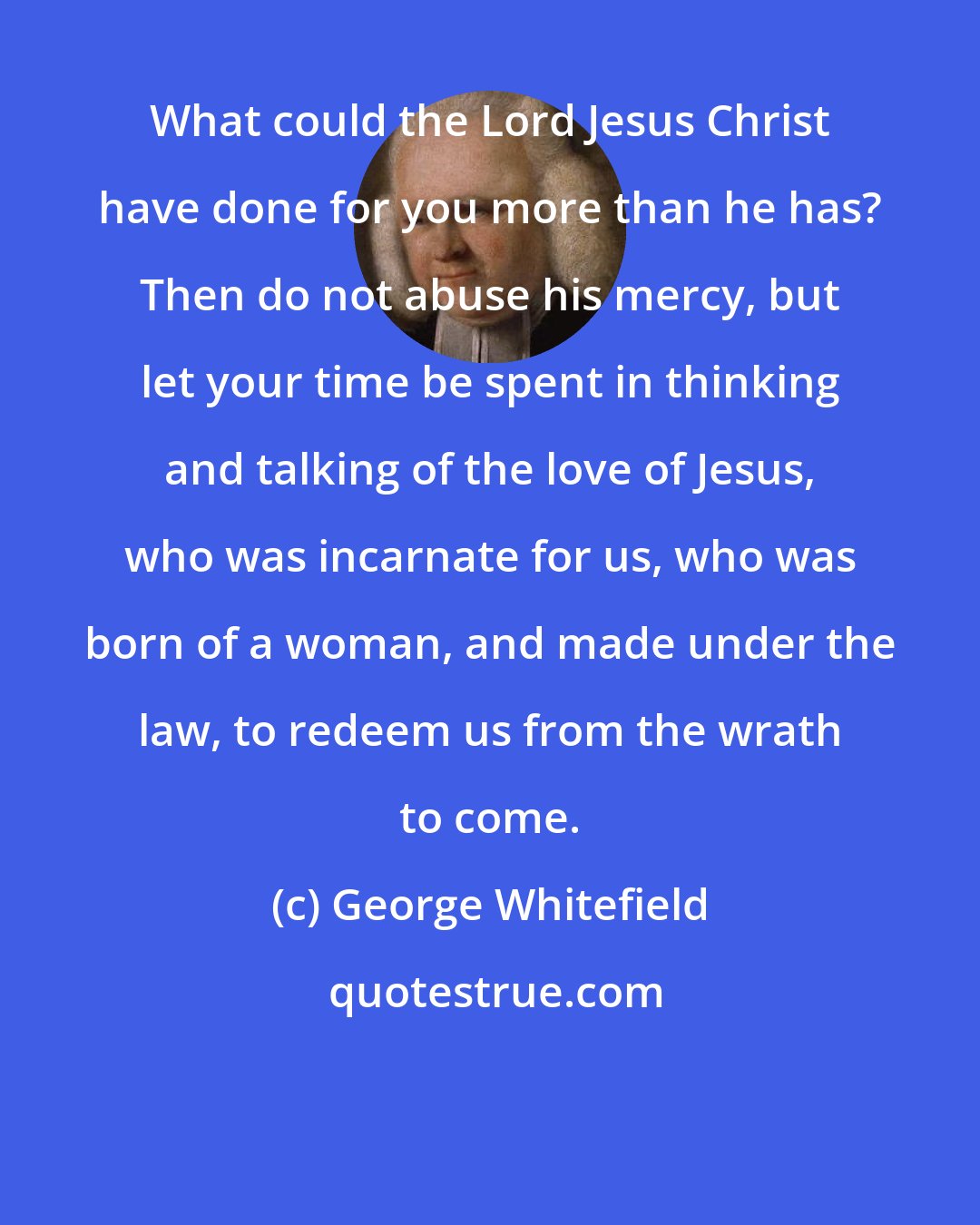 George Whitefield: What could the Lord Jesus Christ have done for you more than he has? Then do not abuse his mercy, but let your time be spent in thinking and talking of the love of Jesus, who was incarnate for us, who was born of a woman, and made under the law, to redeem us from the wrath to come.