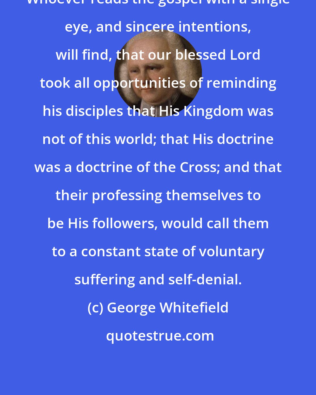 George Whitefield: Whoever reads the gospel with a single eye, and sincere intentions, will find, that our blessed Lord took all opportunities of reminding his disciples that His Kingdom was not of this world; that His doctrine was a doctrine of the Cross; and that their professing themselves to be His followers, would call them to a constant state of voluntary suffering and self-denial.