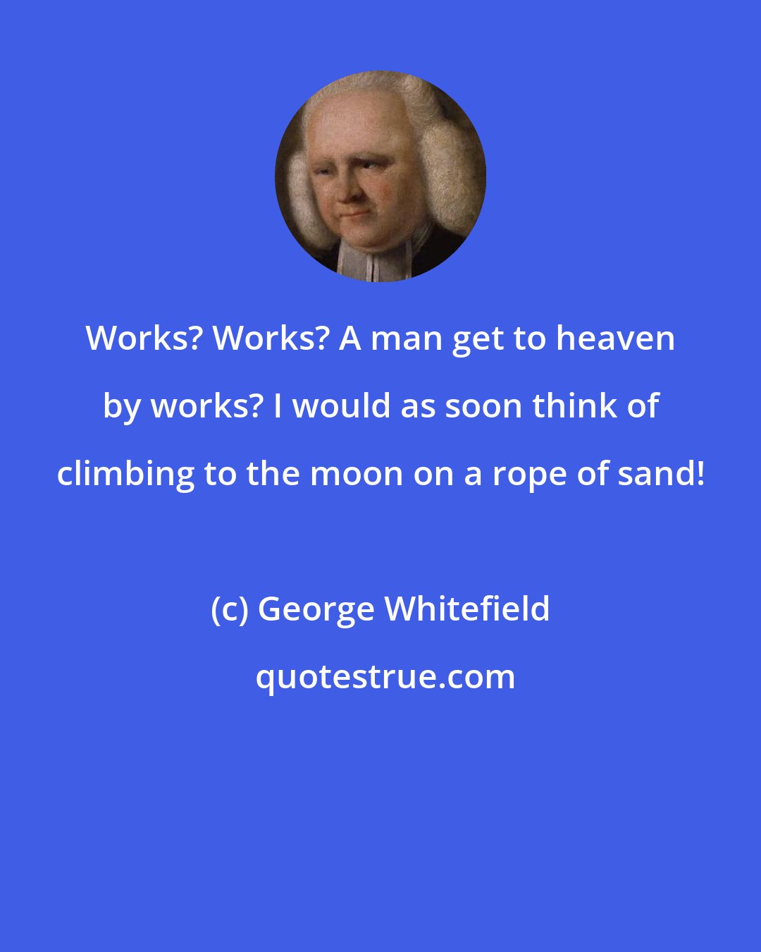 George Whitefield: Works? Works? A man get to heaven by works? I would as soon think of climbing to the moon on a rope of sand!