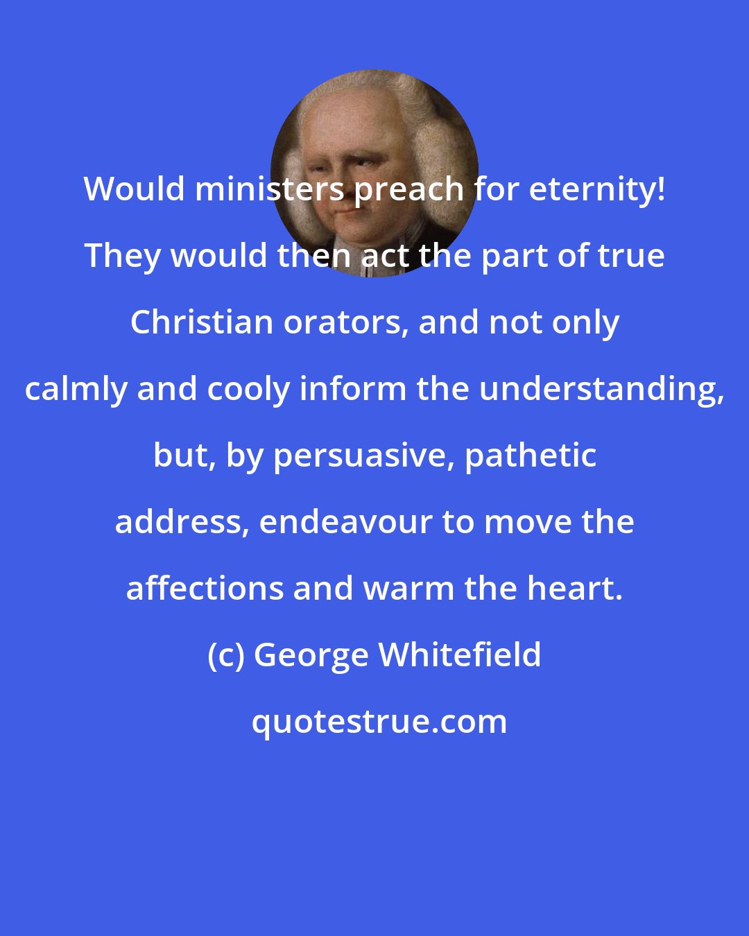 George Whitefield: Would ministers preach for eternity! They would then act the part of true Christian orators, and not only calmly and cooly inform the understanding, but, by persuasive, pathetic address, endeavour to move the affections and warm the heart.