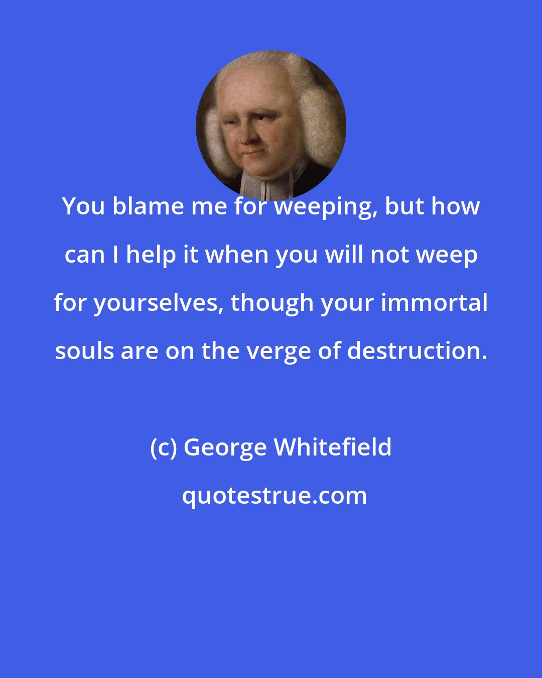 George Whitefield: You blame me for weeping, but how can I help it when you will not weep for yourselves, though your immortal souls are on the verge of destruction.