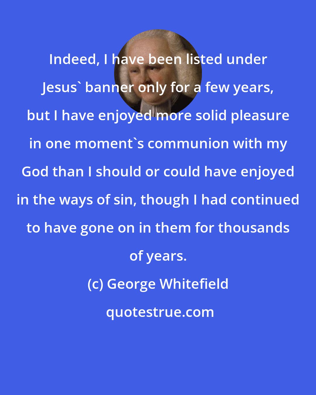 George Whitefield: Indeed, I have been listed under Jesus' banner only for a few years, but I have enjoyed more solid pleasure in one moment's communion with my God than I should or could have enjoyed in the ways of sin, though I had continued to have gone on in them for thousands of years.