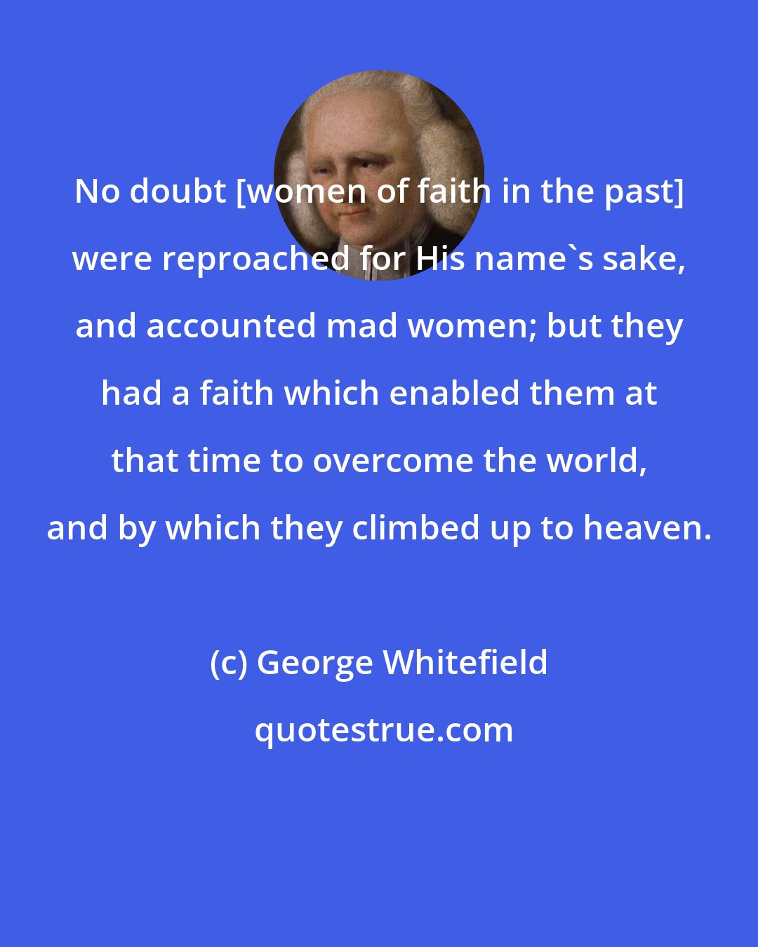 George Whitefield: No doubt [women of faith in the past] were reproached for His name's sake, and accounted mad women; but they had a faith which enabled them at that time to overcome the world, and by which they climbed up to heaven.