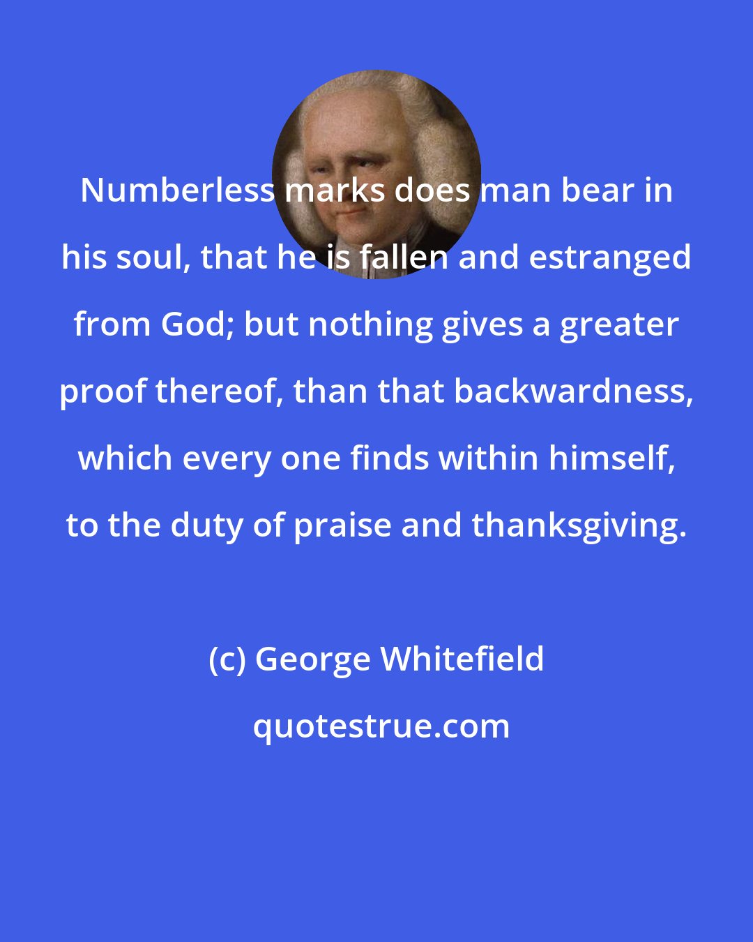 George Whitefield: Numberless marks does man bear in his soul, that he is fallen and estranged from God; but nothing gives a greater proof thereof, than that backwardness, which every one finds within himself, to the duty of praise and thanksgiving.