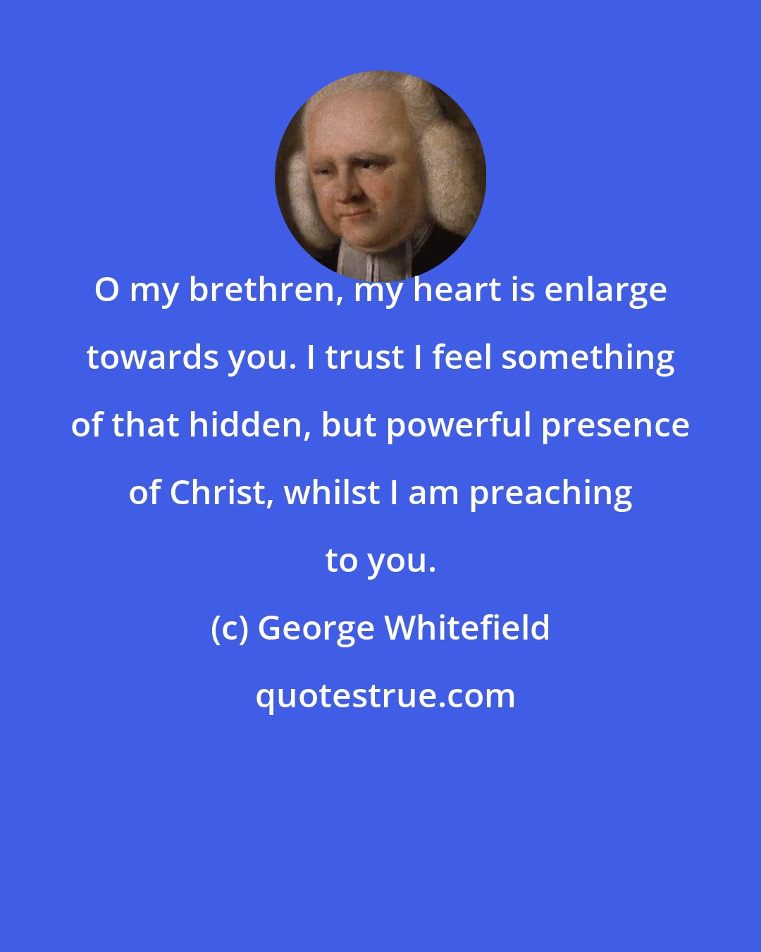 George Whitefield: O my brethren, my heart is enlarge towards you. I trust I feel something of that hidden, but powerful presence of Christ, whilst I am preaching to you.