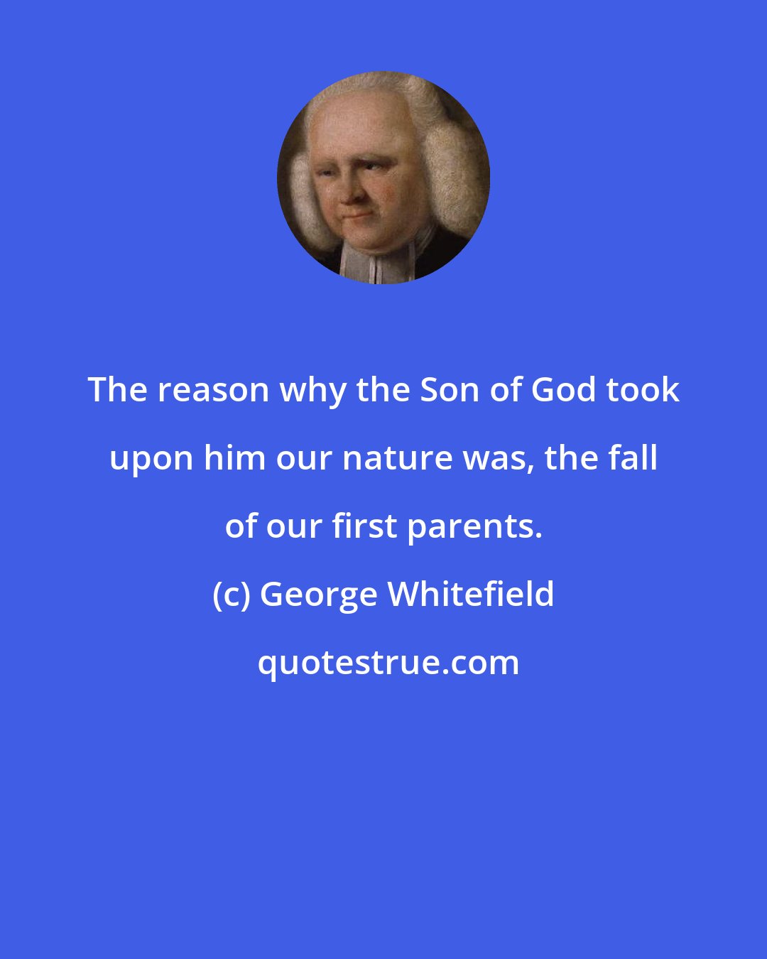 George Whitefield: The reason why the Son of God took upon him our nature was, the fall of our first parents.